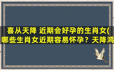 喜从天降 近期会好孕的生肖女(哪些生肖女近期容易怀孕？天降鸿运，喜事连连！)